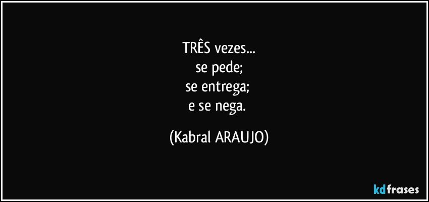 TRÊS vezes...
se pede;
se entrega; 
e se nega. (KABRAL ARAUJO)