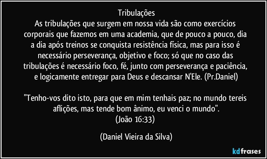 tribulações
As tribulações que surgem em nossa vida são como exercícios corporais que fazemos em uma academia, que de pouco a pouco, dia a dia após treinos se conquista resistência física, mas para isso é necessário perseverança, objetivo e foco; só que no caso das tribulações é necessário foco, fé, junto com perseverança e paciência, e logicamente entregar para Deus e descansar N'Ele. (Pr.Daniel)
"Tenho-vos dito isto, para que em mim tenhais paz; no mundo tereis aflições, mas tende bom ânimo, eu venci o mundo".
(João 16:33) (Daniel Vieira da Silva)