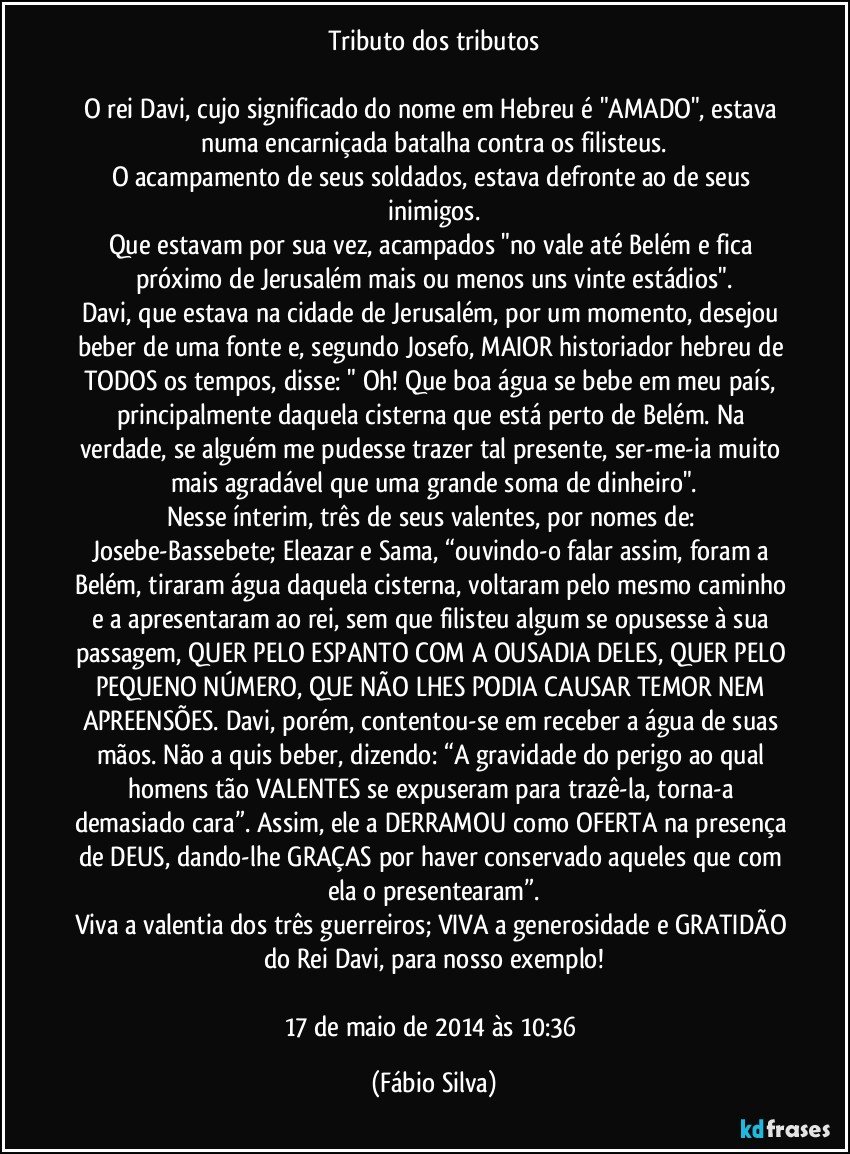 Tributo dos tributos

O rei Davi, cujo significado do nome em Hebreu é "AMADO", estava numa encarniçada batalha contra os filisteus.
O acampamento de seus soldados, estava defronte ao de seus inimigos.
Que estavam por sua vez, acampados "no vale até Belém e fica próximo de Jerusalém mais ou menos uns vinte estádios".
Davi, que estava na cidade de Jerusalém, por um momento, desejou beber de uma fonte e, segundo Josefo, MAIOR historiador hebreu de TODOS os tempos, disse: " Oh! Que boa água se bebe em meu país, principalmente daquela cisterna que está perto de Belém. Na verdade, se alguém me pudesse trazer tal presente, ser-me-ia muito mais agradável que uma grande soma de dinheiro".
Nesse ínterim, três de seus valentes, por nomes de: Josebe-Bassebete; Eleazar e Sama, “ouvindo-o falar assim, foram a Belém, tiraram água daquela cisterna, voltaram pelo mesmo caminho e a apresentaram ao rei, sem que filisteu algum se opusesse à sua passagem, QUER PELO ESPANTO COM A OUSADIA DELES, QUER PELO PEQUENO NÚMERO, QUE NÃO LHES PODIA CAUSAR TEMOR NEM APREENSÕES. Davi, porém, contentou-se em receber a água de suas mãos. Não a quis beber, dizendo: “A gravidade do perigo ao qual homens tão VALENTES se expuseram para trazê-la, torna-a demasiado cara”. Assim, ele a DERRAMOU como OFERTA na presença de DEUS, dando-lhe GRAÇAS por haver conservado aqueles que com ela o presentearam”.
Viva a valentia dos três guerreiros; VIVA a generosidade e GRATIDÃO do Rei Davi, para nosso exemplo!

17 de maio de 2014 às 10:36 (Fábio Silva)