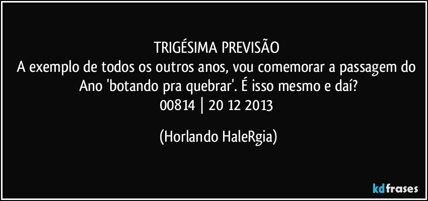 TRIGÉSIMA PREVISÃO 
A exemplo de todos os outros anos, vou comemorar a passagem do Ano 'botando pra quebrar'. É isso mesmo e daí?
00814 | 20/12/2013 (Horlando HaleRgia)