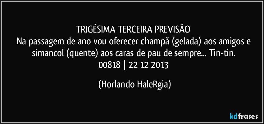 TRIGÉSIMA TERCEIRA PREVISÃO 
Na passagem de ano vou oferecer champã (gelada) aos amigos e simancol (quente) aos caras de pau de sempre... Tin-tin. 
00818 | 22/12/2013 (Horlando HaleRgia)