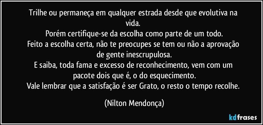 Trilhe ou permaneça em qualquer estrada desde que evolutiva na vida. 
Porém certifique-se da escolha como parte de um todo.
Feito a escolha certa, não te preocupes se tem ou não a aprovação de gente inescrupulosa.
E saiba, toda fama e excesso de reconhecimento, vem com um pacote dois que é, o do esquecimento.
Vale lembrar que a satisfação é ser Grato, o resto o tempo recolhe. (Nilton Mendonça)