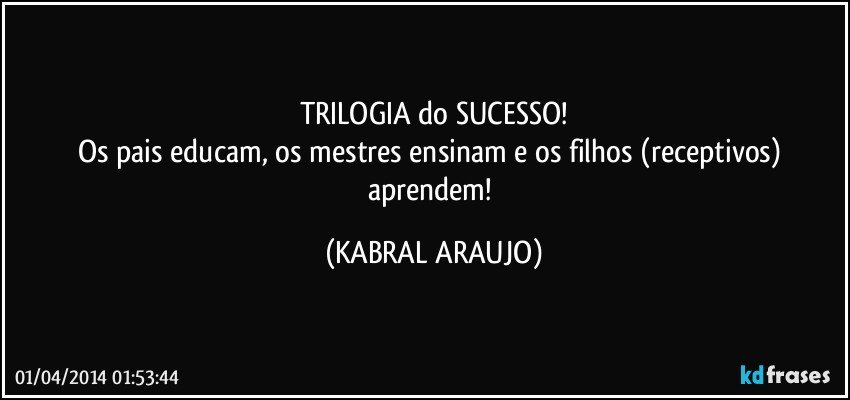 TRILOGIA do SUCESSO!
Os pais educam, os mestres ensinam e os filhos (receptivos) aprendem! (KABRAL ARAUJO)