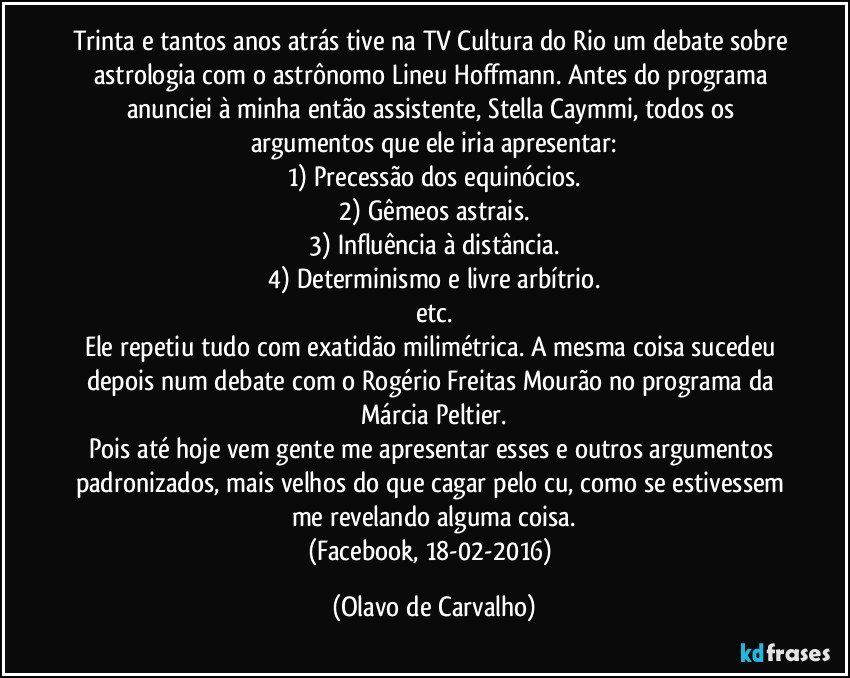 Trinta e tantos anos atrás tive na TV Cultura do Rio um debate sobre astrologia com o astrônomo Lineu Hoffmann. Antes do programa anunciei à minha então assistente, Stella Caymmi, todos os argumentos que ele iria apresentar:
1) Precessão dos equinócios.
2) Gêmeos astrais.
3) Influência à distância.
4) Determinismo e livre arbítrio.
etc.
Ele repetiu tudo com exatidão milimétrica. A mesma coisa sucedeu depois num debate com o Rogério Freitas Mourão no programa da Márcia Peltier.
Pois até hoje vem gente me apresentar esses e outros argumentos padronizados, mais velhos do que cagar pelo cu, como se estivessem me revelando alguma coisa.
(Facebook, 18-02-2016) (Olavo de Carvalho)