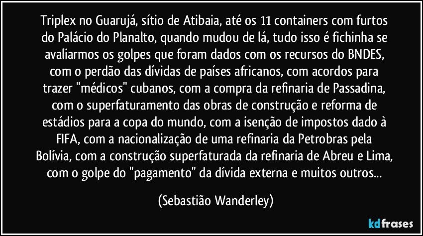 Triplex no Guarujá, sítio de Atibaia, até os 11 containers com furtos do Palácio do Planalto, quando mudou de lá, tudo isso é fichinha se avaliarmos os golpes que foram dados com os recursos do BNDES, com o perdão das dívidas de países africanos, com acordos para trazer "médicos" cubanos, com a compra da refinaria de Passadina, com o superfaturamento das obras de construção e reforma de estádios para a copa do mundo, com a isenção de impostos dado à FIFA,  com a nacionalização de uma refinaria da Petrobras pela Bolívia, com a construção superfaturada da refinaria de Abreu e Lima, com o golpe do "pagamento" da dívida externa e muitos outros... (Sebastião Wanderley)