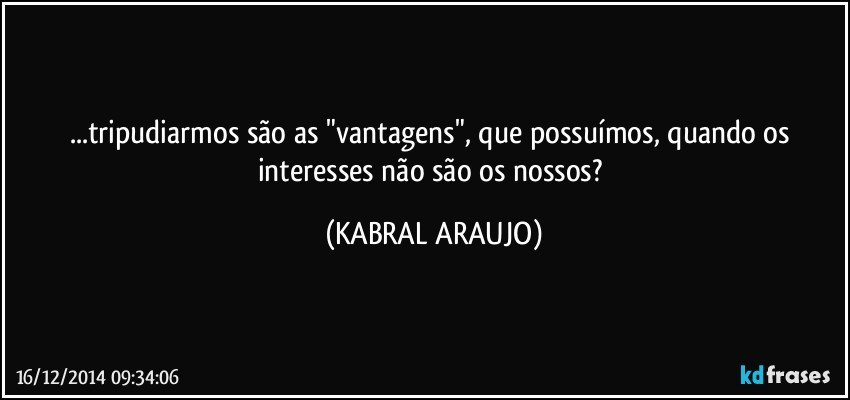 ...tripudiarmos são as "vantagens", que possuímos, quando os interesses não são os nossos? (KABRAL ARAUJO)