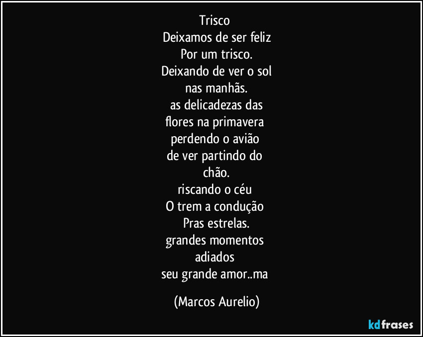 Trisco 
Deixamos de ser feliz
Por um trisco.
Deixando de ver o sol
nas manhãs.
as delicadezas das
flores na primavera 
perdendo o avião 
de ver partindo do 
chão.
riscando o céu 
O trem a condução 
Pras estrelas.
grandes momentos 
adiados 
seu grande amor..ma (Marcos Aurelio)