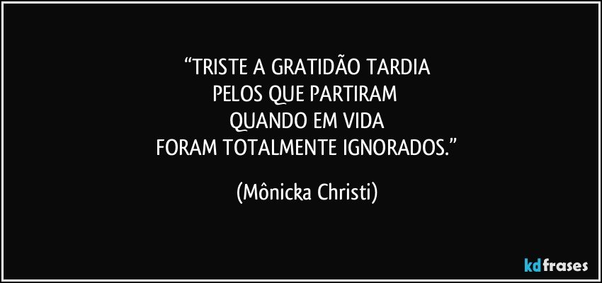 “TRISTE A GRATIDÃO TARDIA
PELOS QUE PARTIRAM 
QUANDO EM VIDA
 FORAM TOTALMENTE IGNORADOS.” (Mônicka Christi)