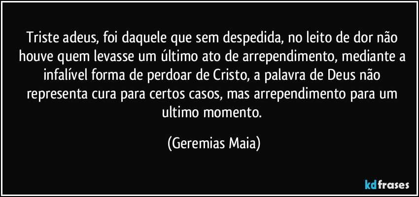 Triste adeus, foi daquele que sem despedida, no leito de dor não houve quem levasse um último ato de arrependimento, mediante a infalível forma de perdoar de Cristo,  a palavra de Deus não representa cura para certos casos,  mas arrependimento para um ultimo momento. (Geremias Maia)