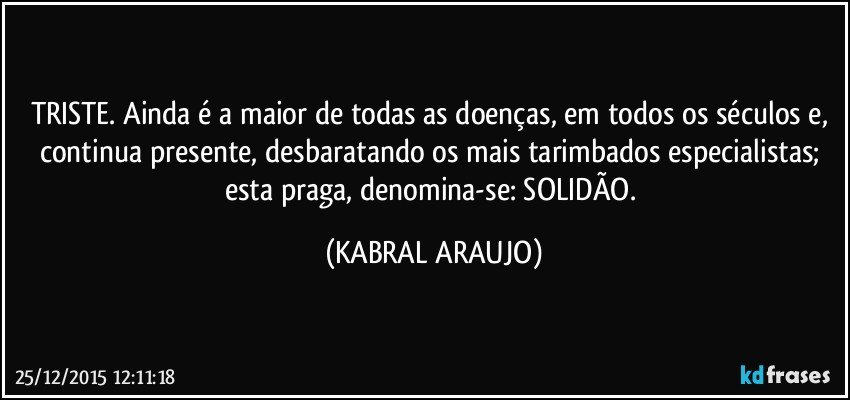 TRISTE. Ainda é a maior de todas as doenças, em todos os séculos e, continua presente, desbaratando os mais tarimbados especialistas; esta praga, denomina-se: SOLIDÃO. (KABRAL ARAUJO)