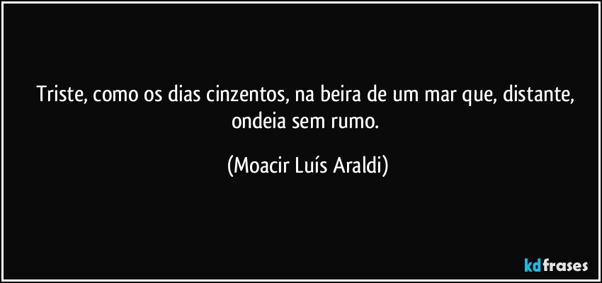 Triste, como os dias cinzentos, na beira de um mar que, distante, ondeia sem rumo. (Moacir Luís Araldi)