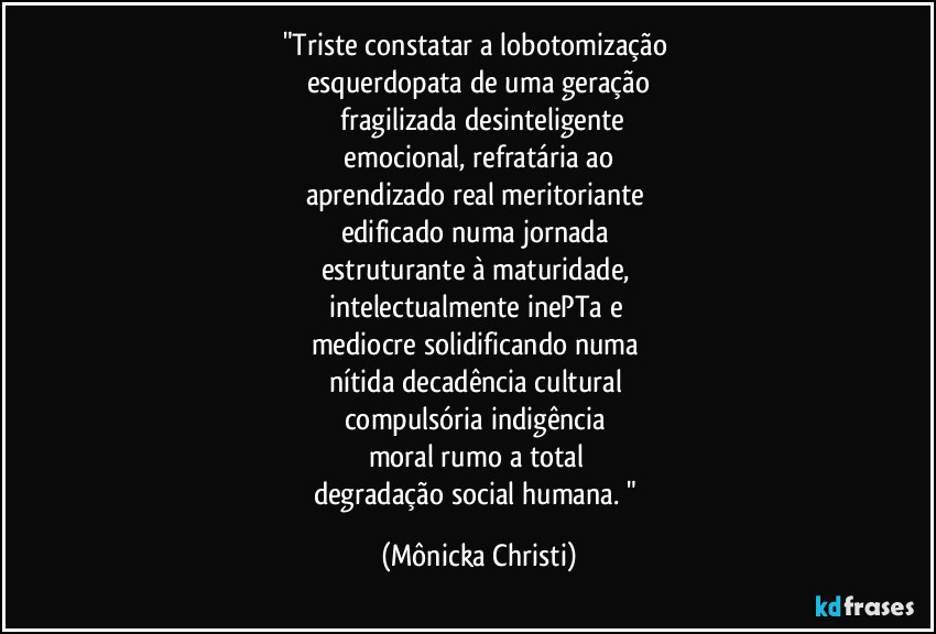 "Triste constatar a lobotomização
esquerdopata de uma geração
fragilizada desinteligente
emocional, refratária ao
aprendizado real meritoriante
edificado numa jornada
estruturante à maturidade,
intelectualmente inePTa e
mediocre solidificando numa
nítida decadência cultural
compulsória indigência
moral rumo a total
degradação social humana. " (Mônicka Christi)