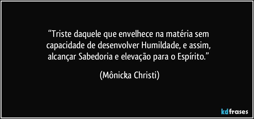 “Triste daquele que envelhece na matéria sem 
capacidade de desenvolver Humildade, e assim, 
alcançar Sabedoria e elevação para o Espírito.” (Mônicka Christi)