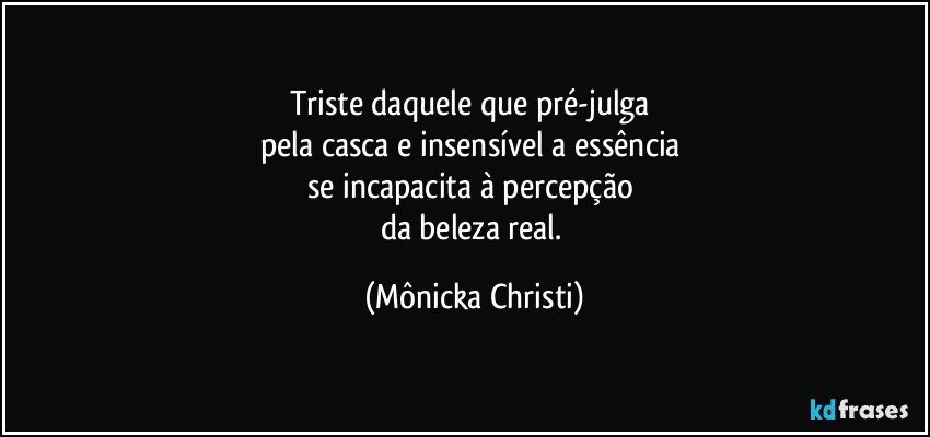 Triste daquele que pré-julga 
pela casca e insensível a essência 
se incapacita à percepção 
da beleza real. (Mônicka Christi)