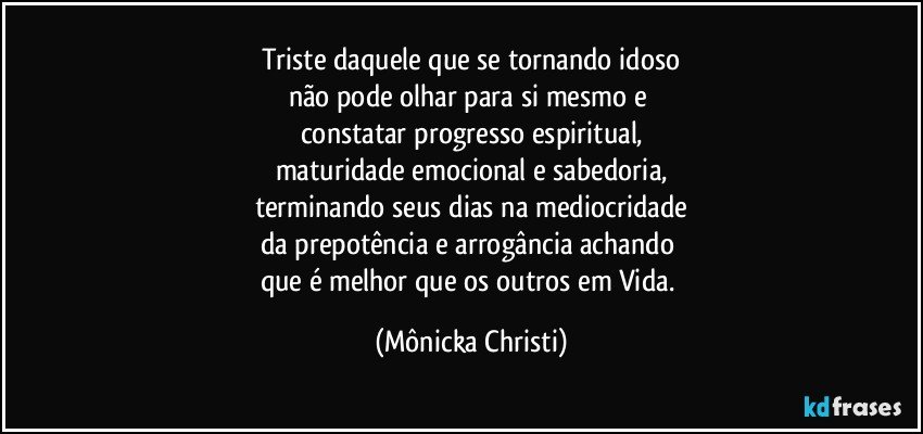 Triste daquele que se tornando idoso
não pode olhar para si mesmo e 
constatar progresso espiritual,
maturidade emocional e sabedoria,
terminando seus dias na mediocridade
da prepotência e arrogância achando 
que é melhor que os outros em Vida. (Mônicka Christi)