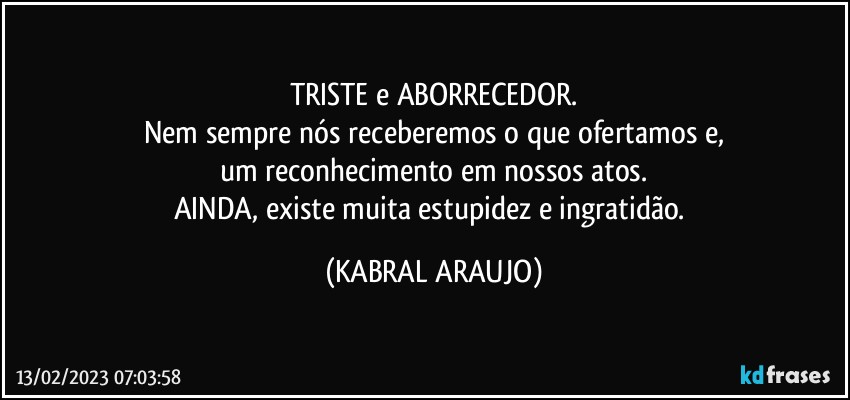 TRISTE e ABORRECEDOR.
Nem sempre nós receberemos o que ofertamos e,
um reconhecimento em nossos atos.
AINDA, existe muita estupidez e ingratidão. (KABRAL ARAUJO)