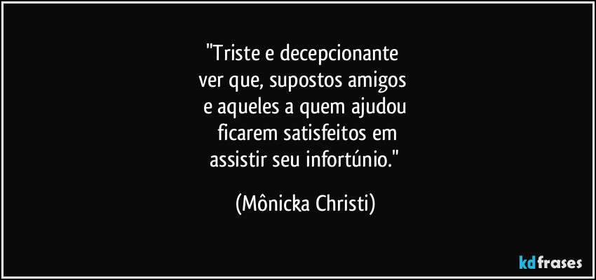 "Triste e decepcionante 
ver que, supostos amigos 
e aqueles a quem ajudou
 ficarem satisfeitos em
 assistir seu infortúnio." (Mônicka Christi)