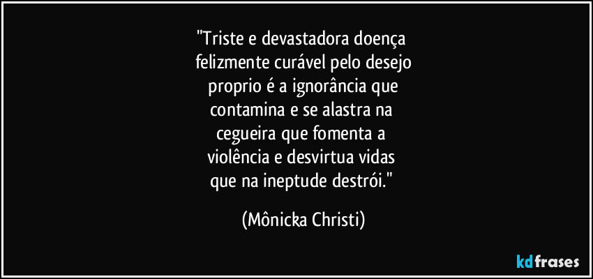 "Triste e devastadora doença
felizmente curável pelo desejo
proprio é a ignorância que
contamina e se alastra na
cegueira que fomenta a
violência e desvirtua vidas
que na ineptude destrói." (Mônicka Christi)