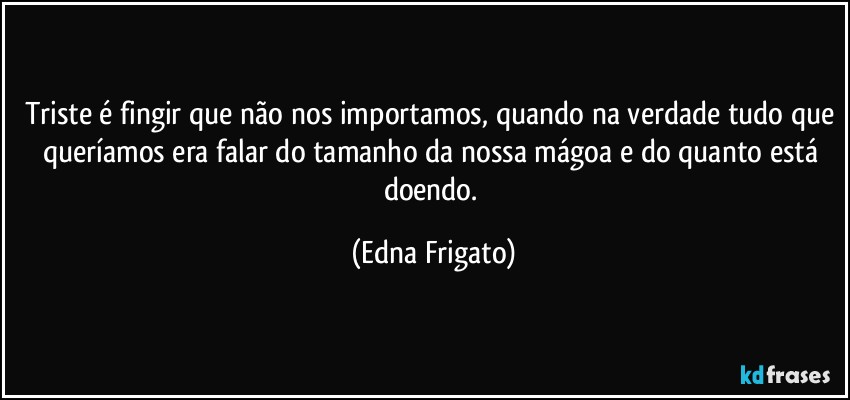 Triste é fingir que não nos importamos, quando na verdade tudo que queríamos era falar do tamanho da nossa mágoa e do quanto está doendo. (Edna Frigato)