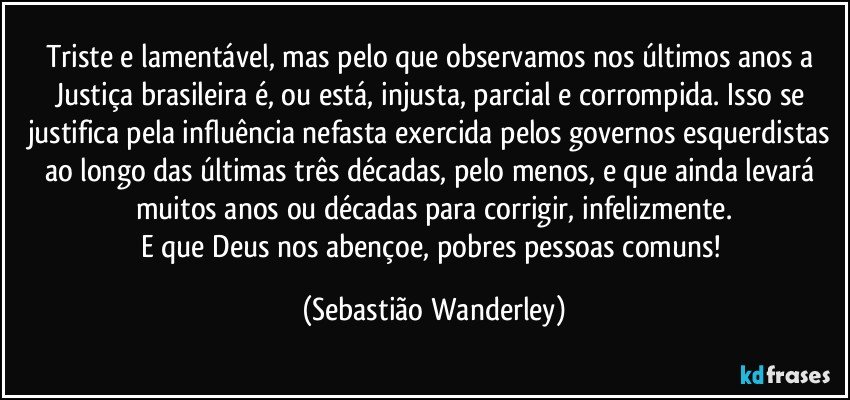 Triste e lamentável, mas pelo que observamos nos últimos anos a Justiça brasileira é, ou está, injusta, parcial e corrompida. Isso se justifica pela influência nefasta exercida pelos governos esquerdistas ao longo das últimas três décadas, pelo menos, e que ainda levará muitos anos ou décadas para corrigir, infelizmente.
E que Deus nos abençoe, pobres pessoas comuns! (Sebastião Wanderley)