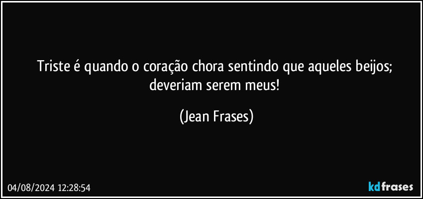 Triste é quando o coração chora sentindo que aqueles beijos; deveriam serem meus! (Jean Frases)