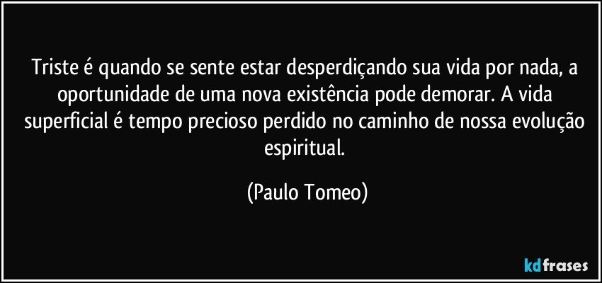 Triste é quando se sente estar desperdiçando sua vida por nada, a oportunidade de uma nova existência pode demorar. A vida superficial é tempo precioso perdido no caminho de nossa evolução espiritual. (Paulo Tomeo)