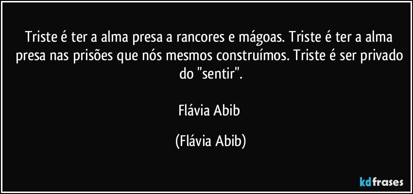 Triste é ter a alma presa a rancores e mágoas. Triste é ter a alma presa nas prisões que nós mesmos construímos. Triste é ser privado do "sentir".

Flávia Abib (Flávia Abib)