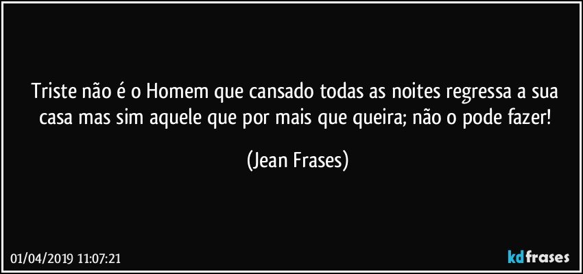 Triste não é o Homem que cansado todas as noites regressa a sua casa mas sim aquele que por mais que queira; não o pode fazer! (Jean Frases)