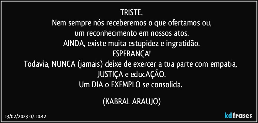 TRISTE.
Nem sempre nós receberemos o que ofertamos ou,
um reconhecimento em nossos atos.
AINDA, existe muita estupidez e ingratidão.
ESPERANÇA!
Todavia, NUNCA (jamais) deixe de exercer a tua parte com empatia, JUSTIÇA e educAÇÃO.
Um DIA o EXEMPLO se consolida. (KABRAL ARAUJO)