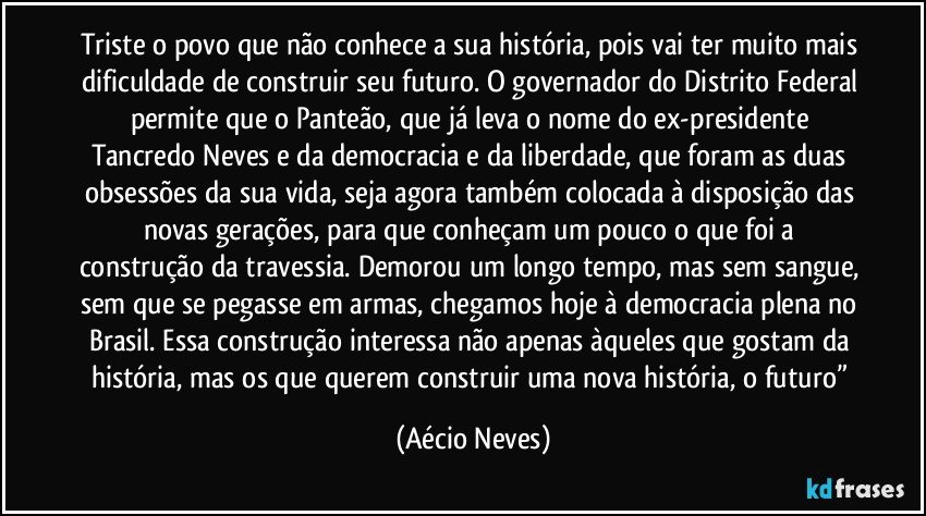 Triste o povo que não conhece a sua história, pois vai ter muito mais dificuldade de construir seu futuro. O governador do Distrito Federal permite que o Panteão, que já leva o nome do ex-presidente Tancredo Neves e da democracia e da liberdade, que foram as duas obsessões da sua vida, seja agora também colocada à disposição das novas gerações, para que conheçam um pouco o que foi a construção da travessia. Demorou um longo tempo, mas sem sangue, sem que se pegasse em armas, chegamos hoje à democracia plena no Brasil. Essa construção interessa não apenas àqueles que gostam da história, mas os que querem construir uma nova história, o futuro” (Aécio Neves)