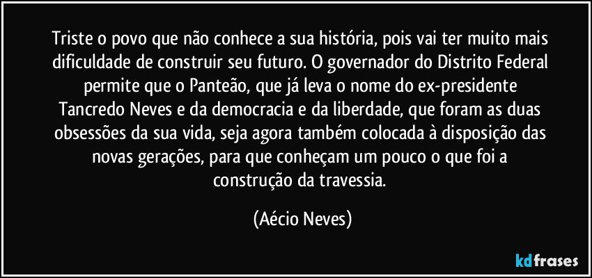 Triste o povo que não conhece a sua história, pois vai ter muito mais dificuldade de construir seu futuro. O governador do Distrito Federal permite que o Panteão, que já leva o nome do ex-presidente Tancredo Neves e da democracia e da liberdade, que foram as duas obsessões da sua vida, seja agora também colocada à disposição das novas gerações, para que conheçam um pouco o que foi a construção da travessia. (Aécio Neves)