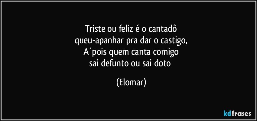 Triste ou feliz é o cantadô
queu-apanhar pra dar o castigo,
A´pois quem canta comigo
sai defunto ou sai doto (Elomar)