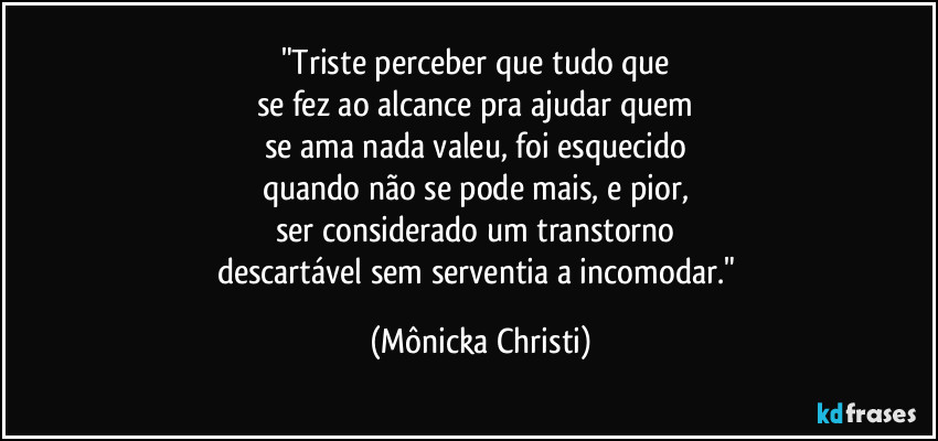 "Triste perceber que tudo que 
se fez ao alcance pra ajudar quem 
se ama nada valeu, foi esquecido 
quando não se pode mais, e pior, 
ser considerado um transtorno 
descartável sem serventia a incomodar." (Mônicka Christi)