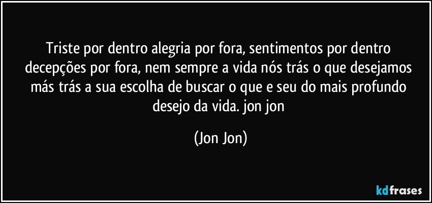 Triste por dentro alegria por fora, sentimentos por dentro  decepções por fora, nem sempre a vida nós trás o que desejamos más trás a sua escolha de buscar o que e seu do mais  profundo desejo da vida. jon jon (Jon Jon)