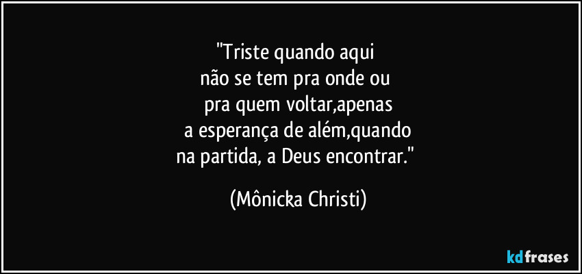 "Triste quando aqui
não se tem pra onde ou
pra quem voltar,apenas
a esperança de além,quando
na partida, a Deus encontrar." (Mônicka Christi)