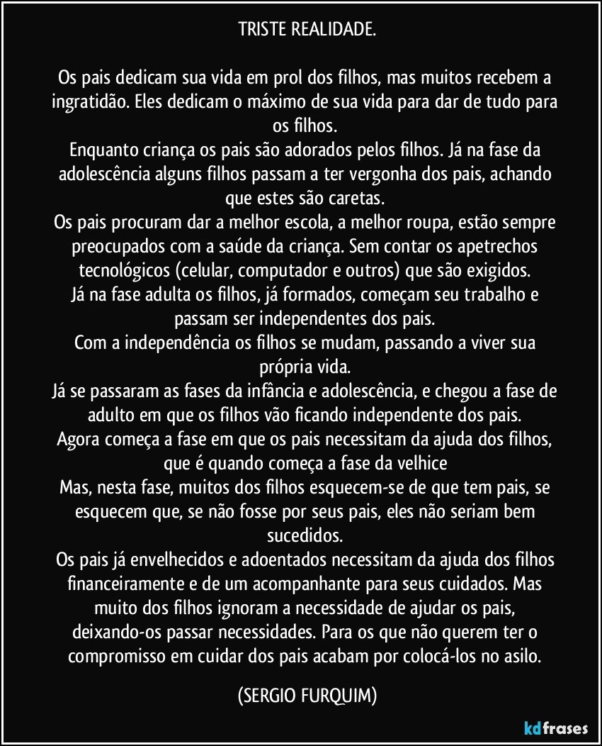 TRISTE  REALIDADE.

Os pais dedicam sua vida em prol dos filhos, mas muitos recebem a ingratidão. Eles dedicam o máximo de sua vida para dar de tudo para os filhos. 
Enquanto criança os pais são adorados pelos filhos. Já na fase da adolescência alguns filhos passam a ter vergonha dos pais, achando que estes são caretas. 
Os pais procuram dar a melhor escola, a melhor roupa, estão sempre preocupados com a saúde da criança. Sem contar os apetrechos tecnológicos (celular, computador e outros) que são exigidos. 
Já na fase adulta os filhos, já formados, começam seu trabalho e passam ser independentes dos pais. 
Com a independência os filhos se mudam, passando a viver sua própria vida.  
Já se passaram as fases da infância e adolescência, e chegou a fase de adulto em que os filhos vão ficando independente dos pais. 
Agora começa a fase em que os pais necessitam da ajuda dos filhos, que é quando começa a fase da velhice 
Mas, nesta fase, muitos dos filhos esquecem-se de que tem pais, se esquecem que, se não fosse por seus pais, eles não seriam bem sucedidos. 
Os pais já envelhecidos e adoentados necessitam da ajuda dos filhos financeiramente e de um acompanhante para seus cuidados. Mas muito dos filhos ignoram a necessidade de ajudar os pais, deixando-os passar necessidades. Para os que não querem ter o compromisso em cuidar dos pais acabam por colocá-los no asilo. (SERGIO FURQUIM)