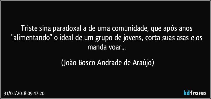 Triste sina paradoxal a de uma comunidade, que após anos "alimentando" o ideal de um grupo de jovens, corta suas asas e os manda voar... (João Bosco Andrade de Araújo)