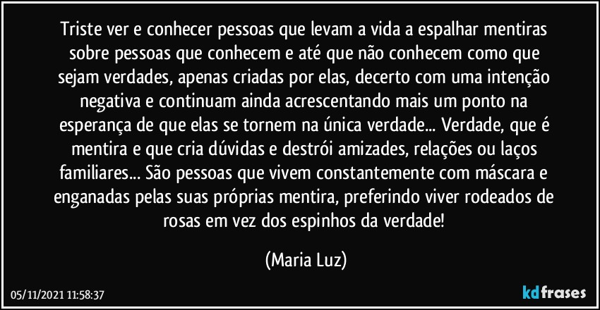 Triste ver e conhecer pessoas que levam a vida a espalhar mentiras sobre pessoas que conhecem e até que não conhecem como que sejam verdades, apenas criadas por elas, decerto com uma intenção negativa e continuam ainda acrescentando mais um ponto na esperança de que elas se tornem na única verdade...  Verdade, que é mentira e que cria dúvidas e destrói amizades, relações ou laços familiares... São pessoas que vivem constantemente com máscara e enganadas pelas suas próprias mentira, preferindo viver rodeados de rosas em vez dos espinhos da verdade! (Maria Luz)