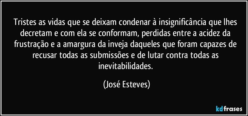 Tristes as vidas que se deixam condenar à insignificância que lhes decretam e com ela se conformam, perdidas entre a acidez da frustração e a amargura da inveja daqueles que foram capazes de recusar todas as submissões e de lutar contra todas as inevitabilidades. (José Esteves)