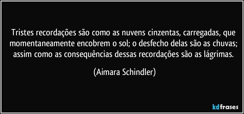 Tristes recordações são como as nuvens cinzentas, carregadas, que momentaneamente  encobrem  o sol; o desfecho delas são as chuvas; assim como as consequências dessas recordações são as lágrimas. (Aimara Schindler)