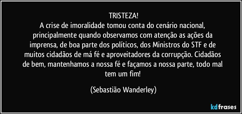 TRISTEZA!
A crise de imoralidade tomou conta do cenário nacional, principalmente quando observamos com atenção as ações da imprensa, de boa parte dos políticos, dos Ministros do STF e de muitos cidadãos de má fé e aproveitadores da corrupção. Cidadãos de bem, mantenhamos a nossa fé e façamos a nossa parte, todo mal tem um fim! (Sebastião Wanderley)