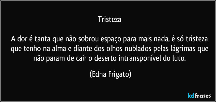 Tristeza 

A dor é tanta que não sobrou espaço para mais nada, é só tristeza que tenho na alma e diante dos olhos nublados pelas lágrimas que não param de cair o deserto intransponível do luto. (Edna Frigato)