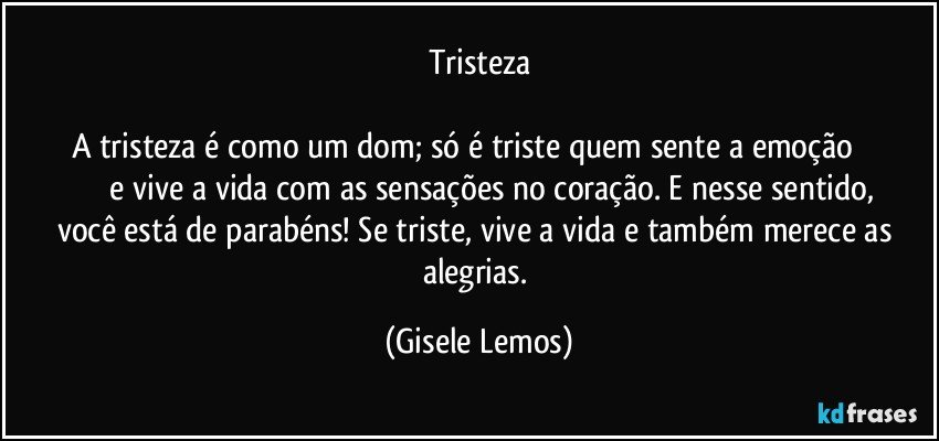 Tristeza

A tristeza é como um dom; só é triste quem sente a emoção                           e vive a vida com as sensações no coração. E nesse sentido, você está de parabéns! Se triste, vive a vida e também merece as alegrias. (Gisele Lemos)