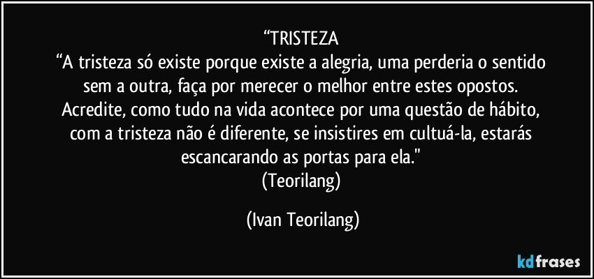 “TRISTEZA 
“A tristeza só existe porque existe a alegria, uma perderia o sentido sem a outra, faça por merecer o melhor entre estes opostos. 
Acredite, como tudo na vida acontece por uma questão de hábito, com a tristeza não é diferente, se insistires em cultuá-la, estarás escancarando as portas para ela." 
(Teorilang) (Ivan Teorilang)