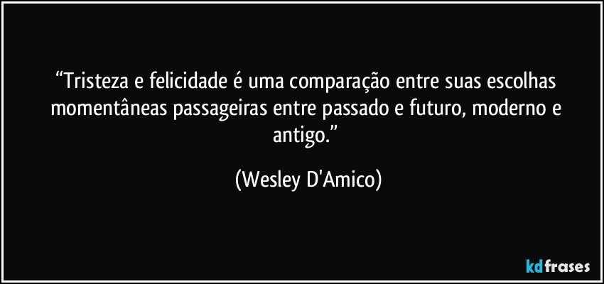 “Tristeza e felicidade é uma comparação entre suas escolhas momentâneas passageiras entre passado e futuro, moderno e antigo.” (Wesley D'Amico)