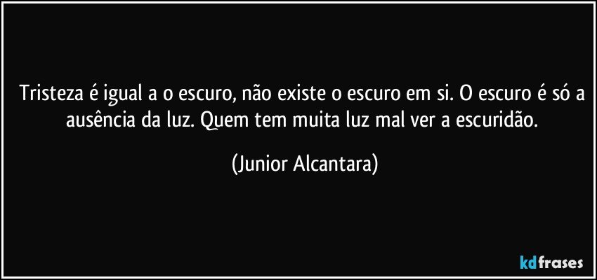 Tristeza é igual a o escuro, não existe o escuro em si. O escuro é só a ausência da luz. Quem tem muita luz mal ver a escuridão. (Junior Alcantara)