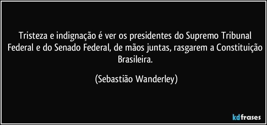 Tristeza e indignação é ver os presidentes do Supremo Tribunal Federal e do Senado Federal, de mãos juntas, rasgarem a Constituição Brasileira. (Sebastião Wanderley)
