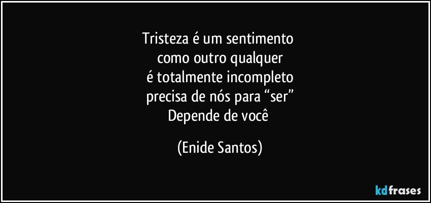 Tristeza é um sentimento 
como outro qualquer
é totalmente incompleto
precisa de nós para “ser”
Depende de você (Enide Santos)