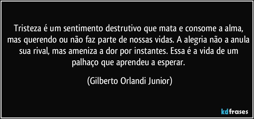 Tristeza é um sentimento destrutivo que mata e consome a alma, mas querendo ou não faz parte de nossas vidas. A alegria não a anula sua rival, mas ameniza a dor por instantes. Essa é a vida de um palhaço que aprendeu a esperar. (Gilberto Orlandi Junior)
