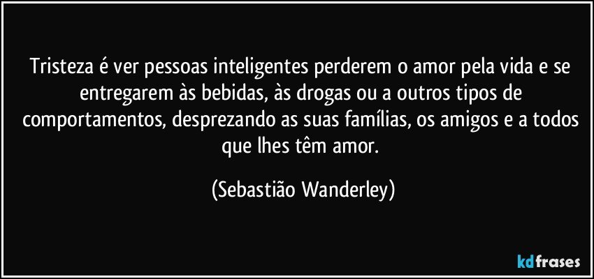 Tristeza é ver pessoas inteligentes perderem o amor pela vida e se entregarem às bebidas, às drogas ou a outros tipos de comportamentos, desprezando as suas famílias, os amigos e a todos que lhes têm amor. (Sebastião Wanderley)